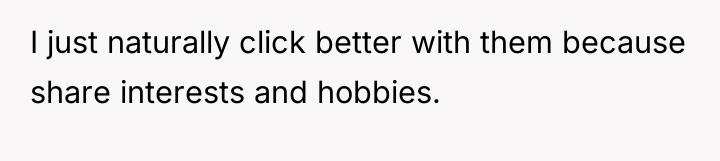I just naturally click better with them because share interests...