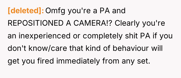 [deleted] Omfg you're a PA and REPOSITIONED A CAMERA!? Clearly...