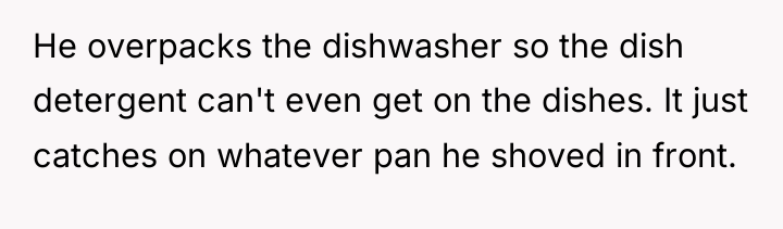 He overpacks the dishwasher so the dish detergent can't even...