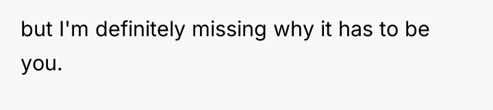 but I'm definitely missing why it has to be you.