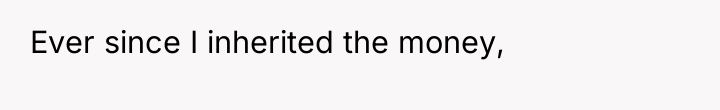 Ever since I inherited the money,