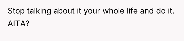 Stop talking about it your whole life and do it....