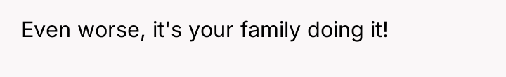 Even worse, it's your family doing it!