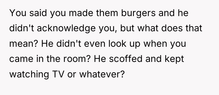 You said you made them burgers and he didn't acknowledge...