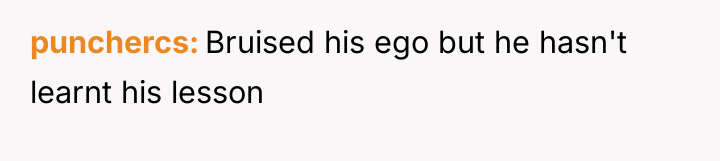 punchercs Bruised his ego but he hasn't learnt his lesson