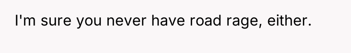I'm sure you never have road rage, either.