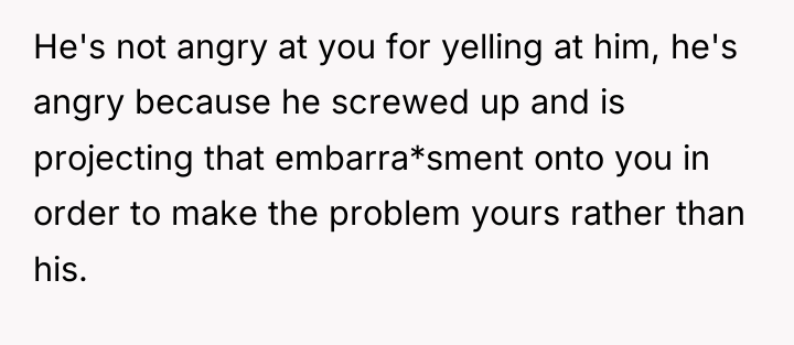 He's not angry at you for yelling at him, he's...