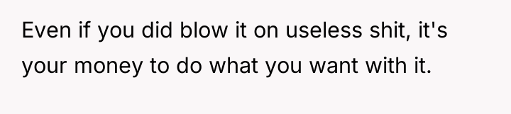 Even if you did blow it on useless shit, it's...