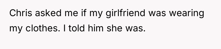 Chris asked me if my girlfriend was wearing my clothes....