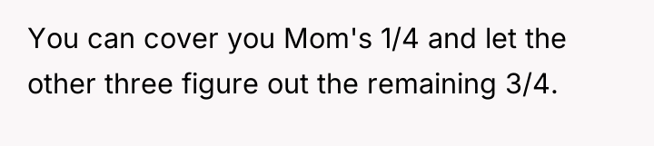 You can cover you Mom's 1/4 and let the other...