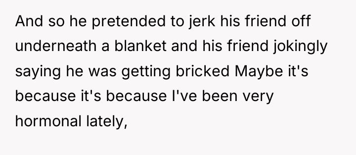 And so he pretended to jerk his friend off underneath...