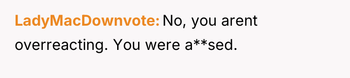 LadyMacDownvote No, you arent overreacting. You were a**sed.