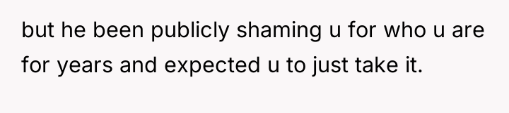 but he been publicly shaming u for who u are...