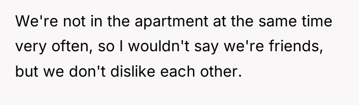 We're not in the apartment at the same time very...