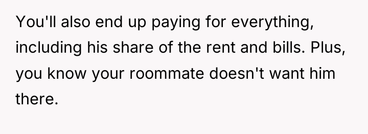 You'll also end up paying for everything, including his share...