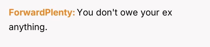 ForwardPlenty You don't owe your ex anything.