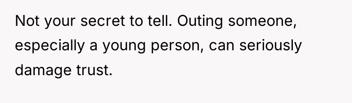 Not your secret to tell. Outing someone, especially a young...