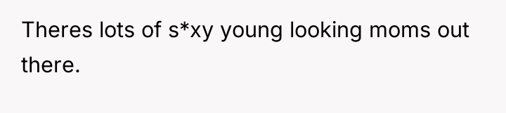 Theres lots of s*xy young looking moms out there.
