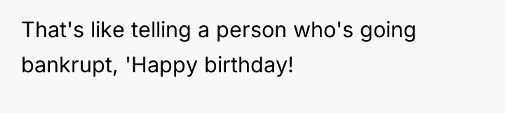 That's like telling a person who's going bankrupt, 'Happy birthday!