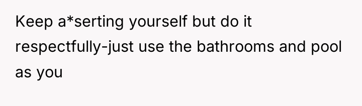 Keep a*serting yourself but do it respectfully-just use the bathrooms...