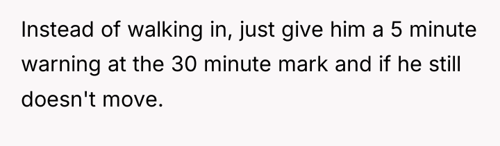 Instead of walking in, just give him a 5 minute...