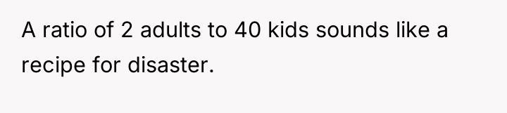 A ratio of 2 adults to 40 kids sounds like...