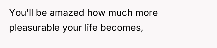You'll be amazed how much more pleasurable your life becomes,