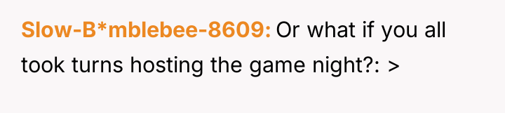 Slow-B*mblebee-8609 Or what if you all took turns hosting the...