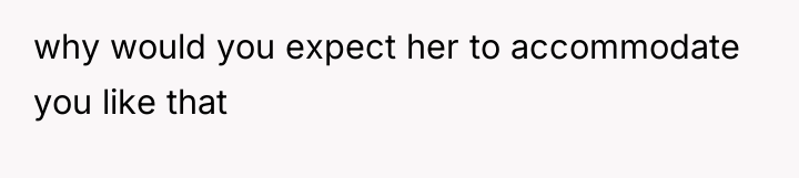 why would you expect her to accommodate you like that