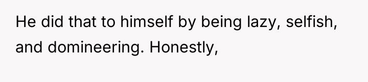 He did that to himself by being lazy, selfish, and...