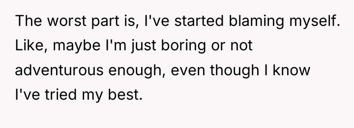 The worst part is, I've started blaming myself. Like, maybe...