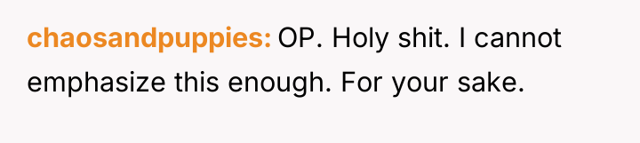 chaosandpuppies OP. Holy shit. I cannot emphasize this enough. For...