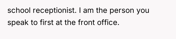 school receptionist. I am the person you speak to first...