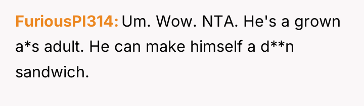 FuriousPI314 Um. Wow. NTA. He's a grown a*s adult. He...