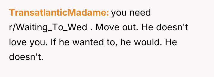 TransatlanticMadame you need r/Waiting_To_Wed . Move out. He doesn't love...
