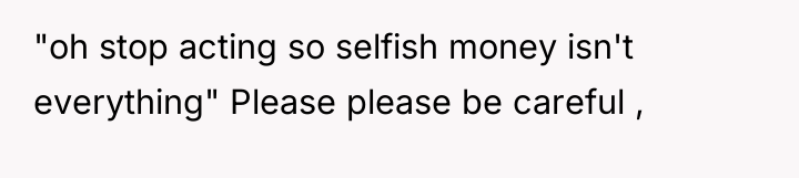 "oh stop acting so selfish money isn't everything" Please please...