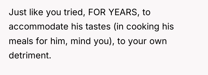 Just like you tried, FOR YEARS, to accommodate his tastes...