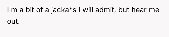 I'm a bit of a jacka*s I will admit, but...