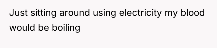 Just sitting around using electricity my blood would be boiling