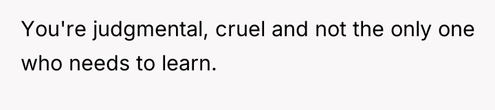 You're judgmental, cruel and not the only one who needs...