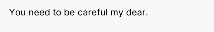 You need to be careful my dear.