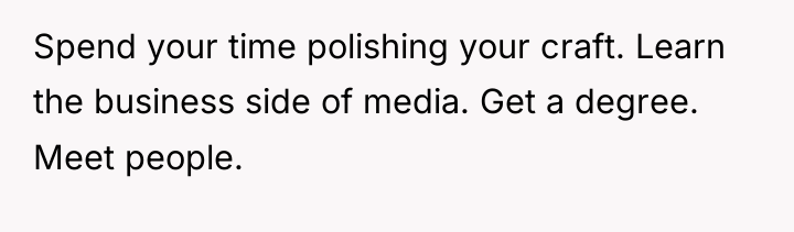 Spend your time polishing your craft. Learn the business side...