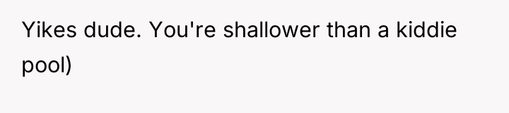 Yikes dude. You're shallower than a kiddie pool)