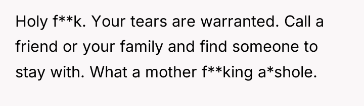 Holy f**k. Your tears are warranted. Call a friend or...