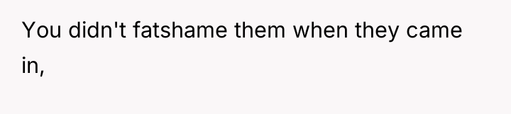 You didn't fatshame them when they came in,