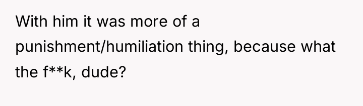 With him it was more of a punishment/humiliation thing, because...