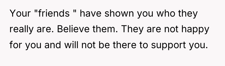 Your "friends " have shown you who they really are....