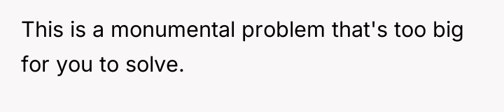 This is a monumental problem that's too big for you...