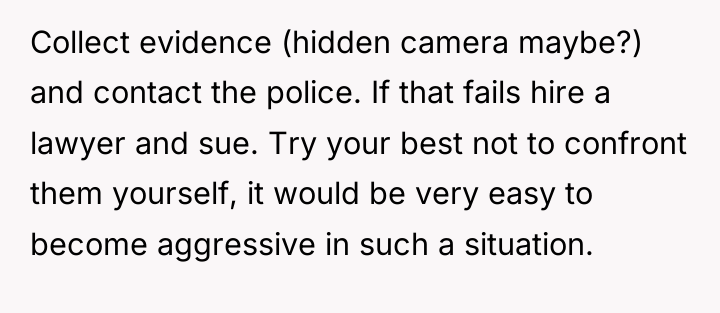 Collect evidence (hidden camera maybe?) and contact the police. If...