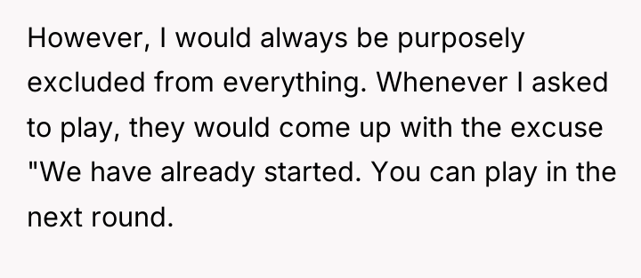 However, I would always be purposely excluded from everything. Whenever...